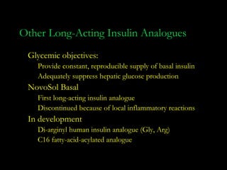 Other Long-Acting Insulin Analogues
 Glycemic objectives:
   Provide constant, reproducible supply of basal insulin
   Adequately suppress hepatic glucose production
 NovoSol Basal
   First long-acting insulin analogue
   Discontinued because of local inflammatory reactions
 In development
   Di-arginyl human insulin analogue (Gly, Arg)
   C16 fatty-acid-acylated analogue
 