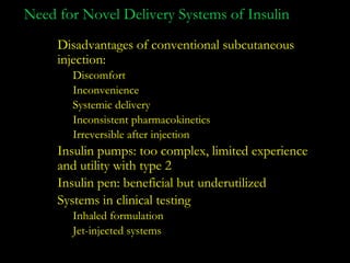 Need for Novel Delivery Systems of Insulin
     Disadvantages of conventional subcutaneous
     injection:
       Discomfort
       Inconvenience
       Systemic delivery
       Inconsistent pharmacokinetics
       Irreversible after injection
     Insulin pumps: too complex, limited experience
     and utility with type 2
     Insulin pen: beneficial but underutilized
     Systems in clinical testing
       Inhaled formulation
       Jet-injected systems
 