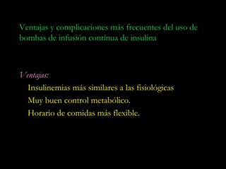 Ventajas y complicaciones más frecuentes del uso de
bombas de infusión contínua de insulina



Ventajas:
  Insulinemias más similares a las fisiológicas
  Muy buen control metabólico.
  Horario de comidas más flexible.
 