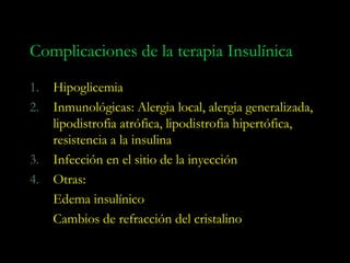 Complicaciones de la terapia Insulínica

1.   Hipoglicemia
2.   Inmunológicas: Alergia local, alergia generalizada,
     lipodistrofia atrófica, lipodistrofia hipertófica,
     resistencia a la insulina
3.   Infección en el sitio de la inyección
4.   Otras:
     Edema insulínico
     Cambios de refracción del cristalino
 