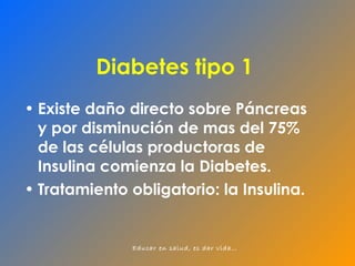 Diabetes tipo 1 Existe daño directo sobre Páncreas y por disminución de mas del 75% de las células productoras de Insulina comienza la Diabetes. Tratamiento obligatorio: la Insulina. 