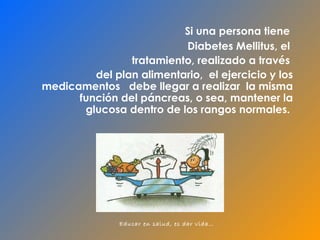 Si  una persona tiene   Diabetes Mellitus, el  tratamiento, realizado a través  del  plan alimentario ,  el ejercicio y los medicamentos  debe llegar a realizar  la misma  función del páncreas, o sea, mantener la glucosa dentro de los rangos normales.  