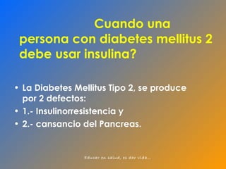 Cuando una  persona con diabetes mellitus 2 debe usar insulina? La Diabetes Mellitus Tipo 2, se produce por 2 defectos: 1.- Insulinorresistencia y  2.- cansancio del Pancreas. 