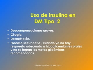 Uso de insulina en  DM Tipo  2 Descompensaciones graves. Cirugía. Desnutrición. Fracaso secundario , cuando ya no hay respuesta adecuada a hipoglicemiantes orales y no se logran las metas glicémicas recomendadas. 