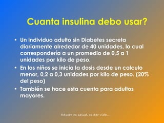 Cuanta insulina debo usar? Un individuo adulto sin Diabetes secreta diariamente alrededor de 40 unidades, lo cual correspondería a un promedio de 0,5 a 1 unidades por kilo de peso. En los niños se inicia la dosis desde un calculo menor, 0,2 a 0,3 unidades por kilo de peso. (20% del peso) También se hace esta cuenta para adultos mayores. 