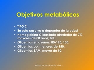 Objetivos metabólicos TIPO 2: En este caso va a depender de la edad Hemoglobina Glicosilada alrededor de 7%, mayores de 80 años, 8%. Glicemias en ayunas, 80-120, 130. Glicemias pp, menores de 150. Glicemias 3AM, mayor de 90 . 