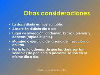 Otras consideraciones La dosis diaria es muy variable. Absorción distinta día a día. Lugar de inyección. abdomen, brazos, piernas y caderas.(rápido a lento). Masajeo o ejercicio de la zona de inyección la apuran. Por lo tanto además de que las dosis son tan variables de paciente a paciente, lo son en el mismo día a día. 