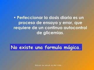 Perfeccionar la dosis diaria es un proceso de ensayo y error, que requiere de un continuo autocontrol de glicemias . No existe una formula mágica. 