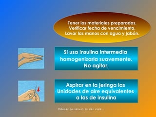 Aspirar en la jeringa las  Unidades de aire equivalentes  a las de insulina Si usa insulina intermedia  homogenizarla suavemente . No agitar. Tener los materiales preparados. Verificar fecha de vencimiento. Lavar las manos con agua y jabón. 