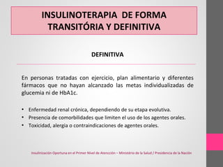 INSULINOTERAPIA DE FORMA
TRANSITÓRIA Y DEFINITIVA
DEFINITIVA
En personas tratadas con ejercicio, plan alimentario y diferentes
fármacos que no hayan alcanzado las metas individualizadas de
glucemia ni de HbA1c.
• Enfermedad renal crónica, dependiendo de su etapa evolutiva.
• Presencia de comorbilidades que limiten el uso de los agentes orales.
• Toxicidad, alergia o contraindicaciones de agentes orales.
Insulinización Oportuna en el Primer Nível de Atencción – Ministério de la Salud / Presidencia de la Nación
 