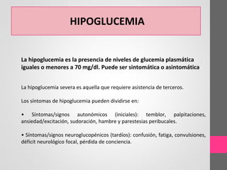 HIPOGLUCEMIA
La hipoglucemia es la presencia de niveles de glucemia plasmática
iguales o menores a 70 mg/dl. Puede ser sintomática o asintomática
La hipoglucemia severa es aquella que requiere asistencia de terceros.
Los síntomas de hipoglucemia pueden dividirse en:
• Síntomas/signos autonómicos (iniciales): temblor, palpitaciones,
ansiedad/excitación, sudoración, hambre y parestesias peribucales.
• Síntomas/signos neuroglucopénicos (tardíos): confusión, fatiga, convulsiones,
déficit neurológico focal, pérdida de conciencia.
 