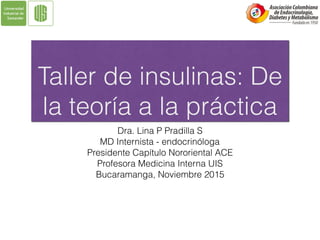 Taller de insulinas: De
la teoría a la práctica
Dra. Lina P Pradilla S
MD Internista - endocrinóloga
Presidente Capítulo Nororiental ACE
Profesora Medicina Interna UIS
Bucaramanga, Noviembre 2015
 