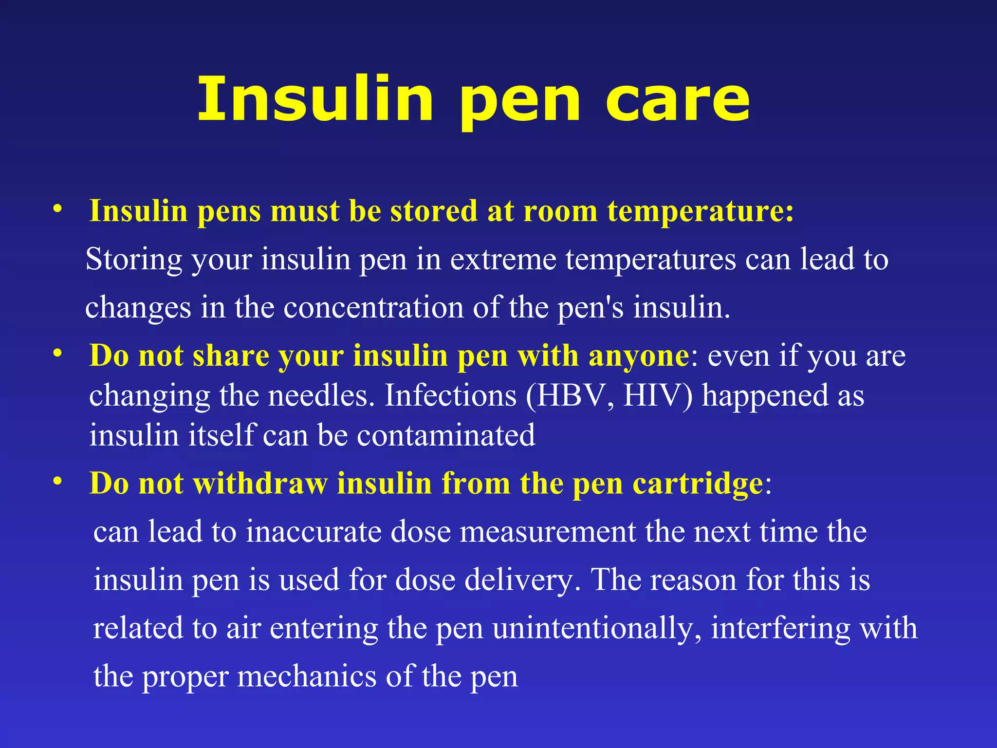 Insulin pen care
• Insulin pens must be stored at room temperature:
Storing your insulin pen in extreme temperatures can lead to
changes in the concentration of the pen's insulin.
• Do not share your insulin pen with anyone: even if you are
changing the needles. Infections (HBV, HIV) happened as
insulin itself can be contaminated
• Do not withdraw insulin from the pen cartridge:
can lead to inaccurate dose measurement the next time the
insulin pen is used for dose delivery. The reason for this is
related to air entering the pen unintentionally, interfering with
the proper mechanics of the pen
 
