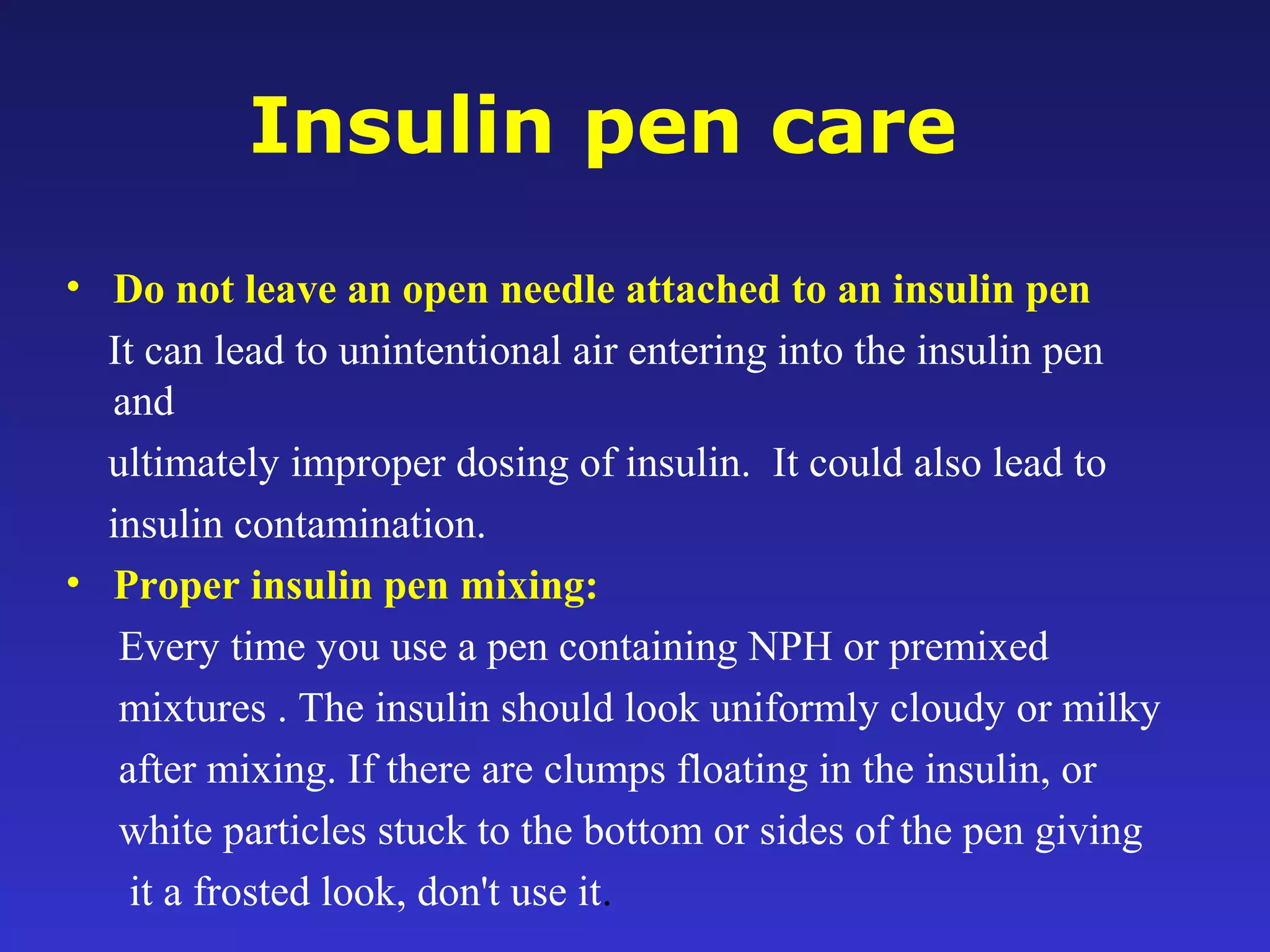 Insulin pen care
• Do not leave an open needle attached to an insulin pen
It can lead to unintentional air entering into the insulin pen
and
ultimately improper dosing of insulin. It could also lead to
insulin contamination.
• Proper insulin pen mixing:
Every time you use a pen containing NPH or premixed
mixtures . The insulin should look uniformly cloudy or milky
after mixing. If there are clumps floating in the insulin, or
white particles stuck to the bottom or sides of the pen giving
it a frosted look, don't use it.
 