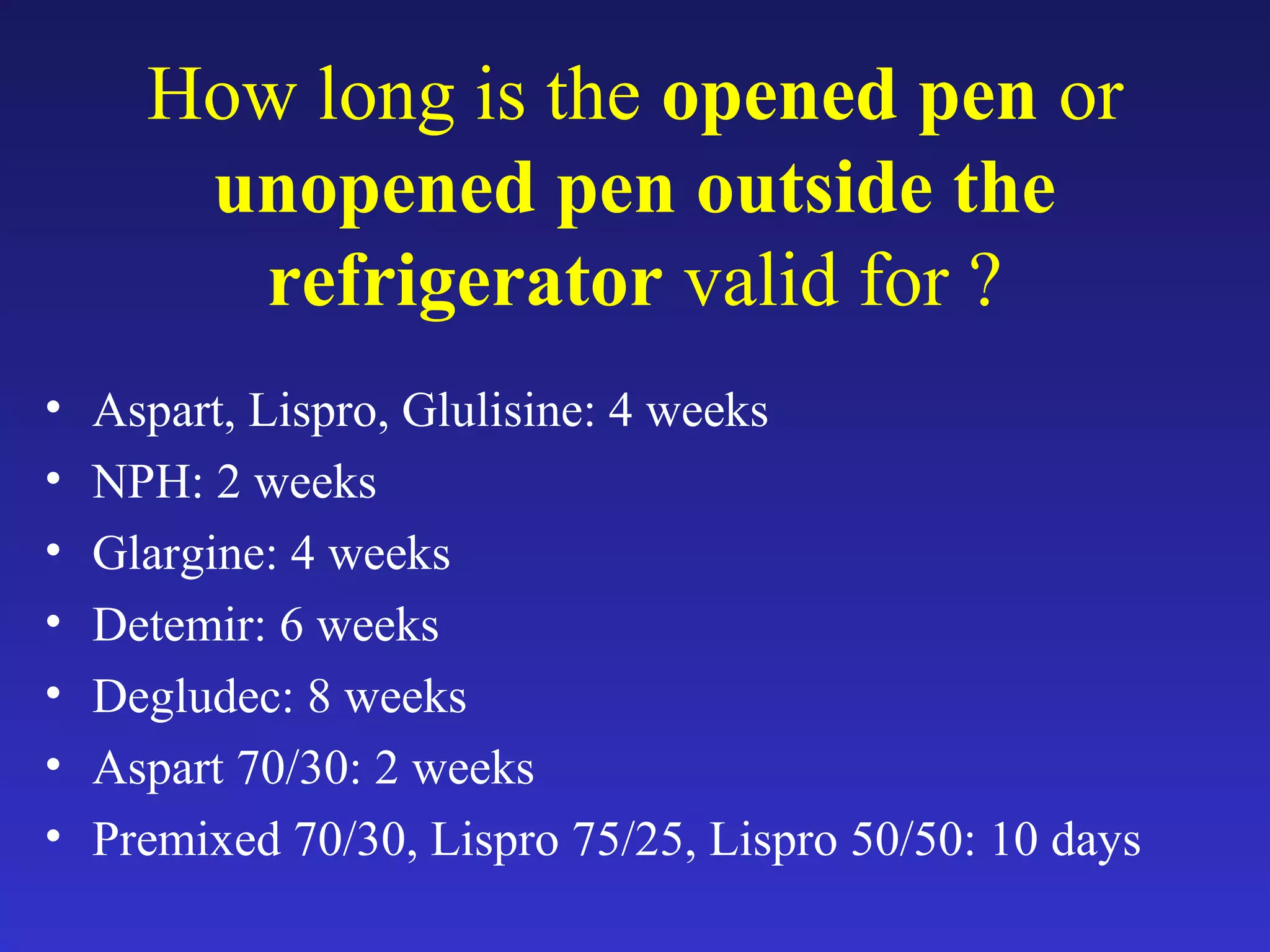 How long is the opened pen or
unopened pen outside the
refrigerator valid for ?
• Aspart, Lispro, Glulisine: 4 weeks
• NPH: 2 weeks
• Glargine: 4 weeks
• Detemir: 6 weeks
• Degludec: 8 weeks
• Aspart 70/30: 2 weeks
• Premixed 70/30, Lispro 75/25, Lispro 50/50: 10 days
 