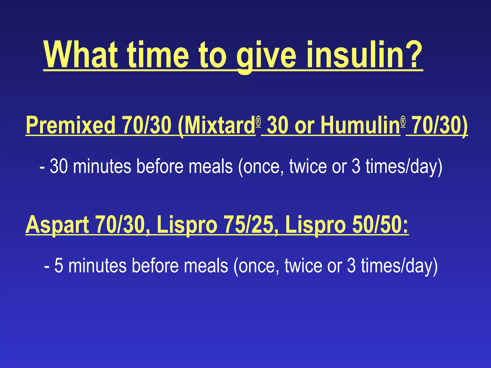 What time to give insulin?
Premixed 70/30 (Mixtard®
30 or Humulin®
70/30)
- 30 minutes before meals (once, twice or 3 times/day)
Aspart 70/30, Lispro 75/25, Lispro 50/50:
- 5 minutes before meals (once, twice or 3 times/day)
 