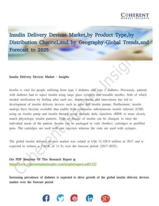 Insulin Delivery Devices Market,by Product Type,by
Distribution Channel,and by Geography-Global Trends,and
Forecast to 2025
Insulin Delivery Devices Market - Insights
Insulin is vital for people suffering from type 1 diabetes and type 2 diabetes. Preciously, patients
with diabetes had to inject insulin using large glass syringes and reusable needles, both of which
needed sterilization by boiling after each use. Improvements and innovations has led to
development of insulin delivery devices such as pens and insulin pumps. Furthermore, insulin
analogs have become available that enable both continuous subcutaneous insulin infusion (CSII)
using an insulin pump and insulin therapy using multiple daily injections (MDI) to more closely
match physiologic insulin patterns. Type or dosage of insulin can be changed, to meet the
individual needs of the patient. Insulin can be packaged in vials (bottles), cartridges or prefilled
pens. The cartridges are used with pen injectors whereas the vials are used with syringes.
The global insulin delivery devices market was valued at US$ 11,326.9 million in 2017 and is
expected to witness a CAGR of 11.3% over the forecast period (2017–2025).
Get PDF Brochure Of This Research Report @
https://www.coherentmarketinsights.com/insight/request-pdf/1352
Increasing prevalence of diabetes is expected to drive growth of the global insulin delivery devices
market over the forecast period
 