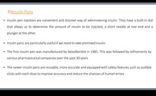 B)Insulin Pens
▪ Insulin pen injectors are convenient and discreet way of administering insulin. They have a built-in dial
that allows us to determine the amount of insulin to be injected, a short needle at one end and a
plunger at the other.
▪ Insulin pens are particularly useful if we need to take premixed insulin
▪ The first insulin pen was manufactured by NovoNordisk in 1985. This was followed by refinements by
various pharmaceutical companies over the past 30 years
▪ The newer insulin pens are reusable, more accurate and equipped with safety features such as audible
clicks with each dose to improve accuracy and reduce the chances of human errors
 