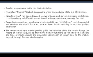 ▪ Another advancement in the pen device includes:-
▪ (HumaPen® Memoir™) is built-in recording of the time and date of the last 16 injections.
▪ NovoPen Echo® has been designed to give children and parents increased confidence,
combines dosing in half-unit increments with a simple, easy-touse, memory function.
▪ Recently developed pen needles are shorter and thinner (31-32 G × 4-5 mm), less painful
and requires less thumb force and time to inject insulin resulting in improved patient
satisfaction
▪ The newer smart pens are designed to guide the individual about the insulin dosage (by
means of in-built calculators), they have memory functions to remember the amount
and time of insulin dosage and automatic transmission of insulin dose to the mobile
logbook through Bluetooth technologies.
 