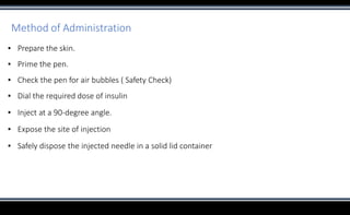 Method of Administration
▪ Prepare the skin.
▪ Prime the pen.
▪ Check the pen for air bubbles ( Safety Check)
▪ Dial the required dose of insulin
▪ Inject at a 90-degree angle.
▪ Expose the site of injection
▪ Safely dispose the injected needle in a solid lid container
 