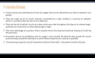 C) Insulin Pumps
▪ Insulin pumps are small devices of size of a pager that can be attached to our belt or placed in our
pocket.
▪ They are made up of an insulin reservoir connected to a tube, ending in a cannula or catheter,
which is inserted under the skin of our abdomen.
▪ They can be set to deliver insulin at a slow, continuous rate throughout the day, or to release larger
quantities at meal times or when blood sugar is high.
▪ The main advantage of a pump is that it closely mimics the slow but continual release of insulin by
the pancreas
▪ At present due to its prohibitive cost its usage is very limited. All patients who qualify for insulin
pump therapy should be referred to a centre where expertise for a pump is available.
▪ Pump therapy requires a lot of motivation and time from both - the patient and the clinician
 