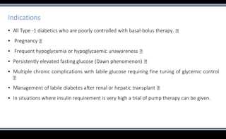 Indications
▪ All Type -1 diabetics who are poorly controlled with basal-bolus therapy.
▪ Pregnancy
▪ Frequent hypoglycemia or hypoglycaemic unawareness
▪ Persistently elevated fasting glucose (Dawn phenomenon)
▪ Multiple chronic complications with labile glucose requiring fine tuning of glycemic control
▪ Management of labile diabetes after renal or hepatic transplant
▪ In situations where insulin requirement is very high a trial of pump therapy can be given.
 