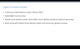 Types of Insulin Pumbs
▪ Continuous Subcutaneous Insulin Infusion (CSII)
▪ Implantable insulin pumps
▪ Closed insulin delivery system with CGMS insulin delivery (artificial endocrine pancreas)
▪ Nano pump with closed insulin delivery system and continuous glucose sensing.
 