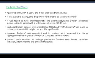 Exubera ( by Pfizer)
▪ Approved by US FDA in 2006 and it was later withdrawn in 2007
▪ It was available as 1mg,3mg dry powder form that to be taken with inhaler
▪ It was found to have pharmacokinetic and pharmacodynamic (PK/PD) properties
similar to insulin aspart with a faster onset of action (10-15 min.
▪ In clinical trials in patients with uncontrolled T1DM and T2DM, Exubera® was found to
reduce postprandial blood glucose and A1c significantly.
▪ However, Exubera® was contraindicated in smokers as it increased the risk of
hypoglycemia due to greater absorption compared to nonsmokers.
▪ patients were required to undergo pulmonary function tests before treatment
initiation, after 6 months and annually thereafter.
 