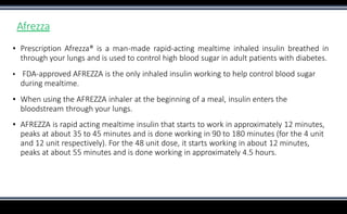 Afrezza
▪ Prescription Afrezza® is a man-made rapid-acting mealtime inhaled insulin breathed in
through your lungs and is used to control high blood sugar in adult patients with diabetes.
▪ FDA-approved AFREZZA is the only inhaled insulin working to help control blood sugar
during mealtime.
▪ When using the AFREZZA inhaler at the beginning of a meal, insulin enters the
bloodstream through your lungs.
▪ AFREZZA is rapid acting mealtime insulin that starts to work in approximately 12 minutes,
peaks at about 35 to 45 minutes and is done working in 90 to 180 minutes (for the 4 unit
and 12 unit respectively). For the 48 unit dose, it starts working in about 12 minutes,
peaks at about 55 minutes and is done working in approximately 4.5 hours.
 