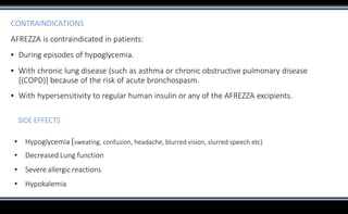 CONTRAINDICATIONS
AFREZZA is contraindicated in patients:
▪ During episodes of hypoglycemia.
▪ With chronic lung disease (such as asthma or chronic obstructive pulmonary disease
[(COPD)] because of the risk of acute bronchospasm.
▪ With hypersensitivity to regular human insulin or any of the AFREZZA excipients.
SIDE EFFECTS
• Hypoglycemia (sweating, confusion, headache, blurred vision, slurred speech etc)
• Decreased Lung function
• Severe allergic reactions
• Hypokalemia
 