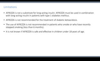 Limitations
▪ AFREZZA is not a substitute for long-acting insulin. AFREZZA must be used in combination
with long-acting insulin in patients with type 1 diabetes mellitus.
▪ AFREZZA is not recommended for the treatment of diabetic ketoacidosis.
▪ The use of AFREZZA is not recommended in patients who smoke or who have recently
stopped smoking (less than 6 months).
▪ It is not known if AFREZZA is safe and effective in children under 18 years of age.
 