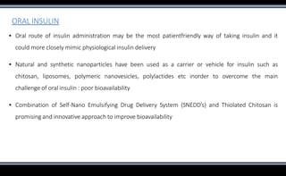 ORAL INSULIN
▪ Oral route of insulin administration may be the most patientfriendly way of taking insulin and it
could more closely mimic physiological insulin delivery
▪ Natural and synthetic nanoparticles have been used as a carrier or vehicle for insulin such as
chitosan, liposomes, polymeric nanovesicles, polylactides etc inorder to overcome the main
challenge of oral insulin : poor bioavailability
▪ Combination of Self-Nano Emulsifying Drug Delivery System (SNEDD’s) and Thiolated Chitosan is
promising and innovative approach to improve bioavailability
 