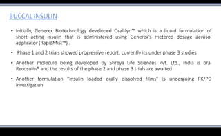BUCCAL INSULIN
▪ Initially, Generex Biotechnology developed Oral-lyn™ which is a liquid formulation of
short acting insulin that is administered using Generex’s metered dosage aerosol
applicator (RapidMist™) .
▪ Phase 1 and 2 trials showed progressive report, currently its under phase 3 studies
▪ Another molecule being developed by Shreya Life Sciences Pvt. Ltd., India is oral
Recosulin® and the results of the phase 2 and phase 3 trials are awaited
▪ Another formulation “insulin loaded orally dissolved films” is undergoing PK/PD
investigation
 