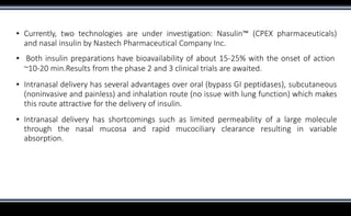 ▪ Currently, two technologies are under investigation: Nasulin™ (CPEX pharmaceuticals)
and nasal insulin by Nastech Pharmaceutical Company Inc.
▪ Both insulin preparations have bioavailability of about 15-25% with the onset of action
~10-20 min.Results from the phase 2 and 3 clinical trials are awaited.
▪ Intranasal delivery has several advantages over oral (bypass GI peptidases), subcutaneous
(noninvasive and painless) and inhalation route (no issue with lung function) which makes
this route attractive for the delivery of insulin.
▪ Intranasal delivery has shortcomings such as limited permeability of a large molecule
through the nasal mucosa and rapid mucociliary clearance resulting in variable
absorption.
 