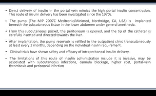 ▪ Direct delivery of insulin in the portal vein mimics the high portal insulin concentration.
This route of insulin delivery has been investigated since the 1970s.
▪ The pump (The MIP 2007C Medtronic/Minimed, Northridge, CA, USA) is implanted
beneath the subcutaneous tissue in the lower abdomen under general anesthesia.
▪ From this subcutaneous pocket, the peritoneum is opened, and the tip of the catheter is
carefully inserted and directed towards the liver.
▪ After implantation, the pump reservoir is refilled in the outpatient clinic transcutaneously
at least every 3 months, depending on the individual insulin requirement.
▪ Clinical trials have shown safety and efficacy of intraperitoneal insulin delivery.
▪ The limitations of this route of insulin administration include it is invasive, may be
associated with subcutaneous infections, cannula blockage, higher cost, portal-vein
thrombosis and peritoneal infection
 