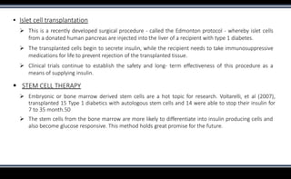 ▪ Islet cell transplantation
 This is a recently developed surgical procedure - called the Edmonton protocol - whereby islet cells
from a donated human pancreas are injected into the liver of a recipient with type 1 diabetes.
 The transplanted cells begin to secrete insulin, while the recipient needs to take immunosuppressive
medications for life to prevent rejection of the transplanted tissue.
 Clinical trials continue to establish the safety and long- term effectiveness of this procedure as a
means of supplying insulin.
 STEM CELL THERAPY
 Embryonic or bone marrow derived stem cells are a hot topic for research. Voltarelli, et al (2007),
transplanted 15 Type 1 diabetics with autologous stem cells and 14 were able to stop their insulin for
7 to 35 month.50
 The stem cells from the bone marrow are more likely to differentiate into insulin producing cells and
also become glucose responsive. This method holds great promise for the future.
 