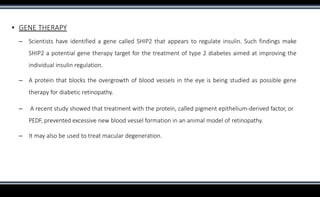 ▪ GENE THERAPY
– Scientists have identified a gene called SHIP2 that appears to regulate insulin. Such findings make
SHIP2 a potential gene therapy target for the treatment of type 2 diabetes aimed at improving the
individual insulin regulation.
– A protein that blocks the overgrowth of blood vessels in the eye is being studied as possible gene
therapy for diabetic retinopathy.
– A recent study showed that treatment with the protein, called pigment epithelium-derived factor, or
PEDF, prevented excessive new blood vessel formation in an animal model of retinopathy.
– It may also be used to treat macular degeneration.
 