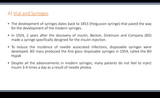A) Vial and Syringes
▪ The development of syringes dates back to 1853 (Fergusson syringe) that paved the way
for the development of the modern syringes.
▪ In 1924, 2 years after the discovery of insulin, Becton, Dickinson and Company (BD)
made a syringe specifically designed for the insulin injection.
▪ To reduce the incidence of needle associated infections, disposable syringes were
developed. BD mass produced the first glass disposable syringes in 1954, called the BD
Hypak
▪ Despite all the advancements in modern syringes, many patients do not feel to inject
insulin 3-4 times a day as a result of needle phobia
 