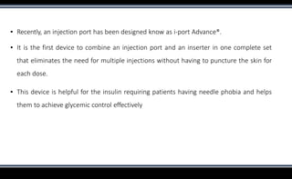 ▪ Recently, an injection port has been designed know as i-port Advance®.
▪ It is the first device to combine an injection port and an inserter in one complete set
that eliminates the need for multiple injections without having to puncture the skin for
each dose.
▪ This device is helpful for the insulin requiring patients having needle phobia and helps
them to achieve glycemic control effectively
 