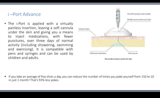 i –Port Advance
▪ The i-Port is applied with a virtually
painless insertion, leaving a soft cannula
under the skin and giving you a means
to inject medications, with fewer
punctures, over three days of normal
activity (including showering, swimming
and exercising). It is compatible with
pens and syringes and can be used by
children and adults.
 If you take an average of five shots a day, you can reduce the number of times you poke yourself from 150 to 10
in just 1 month! That’s 93% less pokes.
 