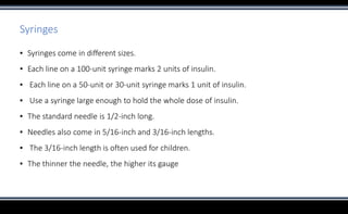 Syringes
▪ Syringes come in different sizes.
▪ Each line on a 100-unit syringe marks 2 units of insulin.
▪ Each line on a 50-unit or 30-unit syringe marks 1 unit of insulin.
▪ Use a syringe large enough to hold the whole dose of insulin.
▪ The standard needle is 1/2-inch long.
▪ Needles also come in 5/16-inch and 3/16-inch lengths.
▪ The 3/16-inch length is often used for children.
▪ The thinner the needle, the higher its gauge
 