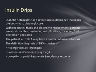 Insulin Drips
Diabetic Ketoacidosis is a severe insulin deficiency that leads
the body fat to obtain glucose
Without insulin, fluids and electrolyte replacement, patients
are at risk for life-threatening complications, including CNS
depression and coma
The patient with DKA may have a number of manifestations
The definitive diagnosis of DKA consists of:
• Hyperglycemia (> 250 mg/dl)
• Low serum bicarbonate (< 15 meg/L)
• Low pH (< 7.3) with ketonemia & moderate ketouria
 