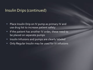 Insulin Drips (continued)


 Place Insulin Drip on IV pump as primary IV and
  use drug list to increase patient safety
 If the patient has another IV order, these need to
  be placed on separate pumps
 Insulin Infusions and pumps are clearly labeled
 Only Regular Insulin may be used for IV infusions
 