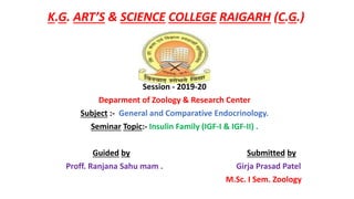 K.G. ART’S & SCIENCE COLLEGE RAIGARH (C.G.)
Session - 2019-20
Deparment of Zoology & Research Center
Subject :- General and Comparative Endocrinology.
Seminar Topic:- Insulin Family (IGF-I & IGF-II) .
Guided by Submitted by
Proff. Ranjana Sahu mam . Girja Prasad Patel
M.Sc. I Sem. Zoology
 