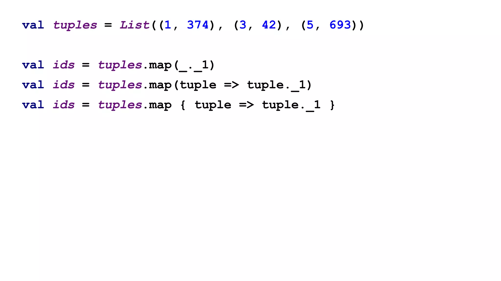 val tuples = List((1, 374), (3, 42), (5, 693))
val ids = tuples.map(_._1)
val ids = tuples.map(tuple => tuple._1)
val ids = tuples.map { tuple => tuple._1 }
 