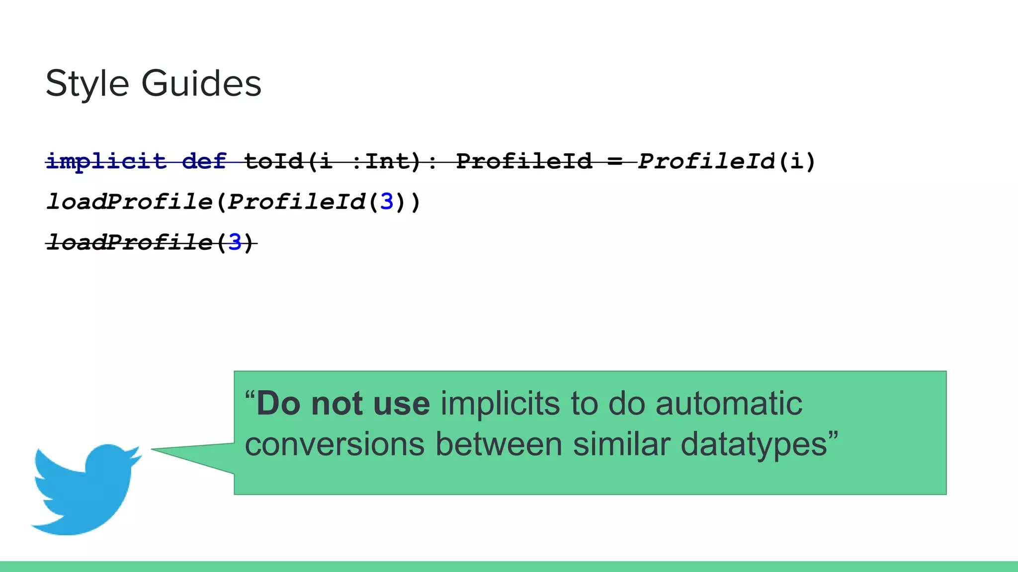 Style Guides
implicit def toId(i :Int): ProfileId = ProfileId(i)
loadProfile(ProfileId(3))
loadProfile(3)
“Do not use implicits to do automatic
conversions between similar datatypes”
 