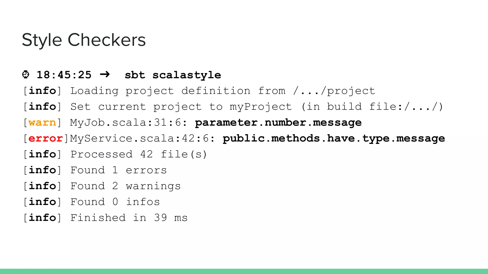 ⌚ 18:45:25 ➜ sbt scalastyle
[info] Loading project definition from /.../project
[info] Set current project to myProject (in build file:/.../)
[warn] MyJob.scala:31:6: parameter.number.message
[error]MyService.scala:42:6: public.methods.have.type.message
[info] Processed 42 file(s)
[info] Found 1 errors
[info] Found 2 warnings
[info] Found 0 infos
[info] Finished in 39 ms
Style Checkers
 