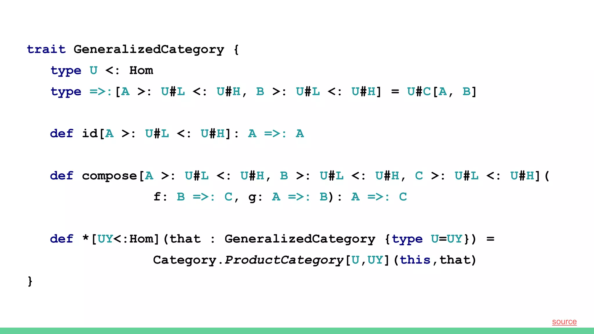 trait GeneralizedCategory {
type U <: Hom
type =>:[A >: U#L <: U#H, B >: U#L <: U#H] = U#C[A, B]
def id[A >: U#L <: U#H]: A =>: A
def compose[A >: U#L <: U#H, B >: U#L <: U#H, C >: U#L <: U#H](
f: B =>: C, g: A =>: B): A =>: C
def *[UY<:Hom](that : GeneralizedCategory {type U=UY}) =
Category.ProductCategory[U,UY](this,that)
}
source
 