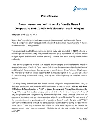 Press Release

     Biocon announces positive results from its Phase 1
   Comparative PK-PD Study with Biosimilar Insulin Glargine

Bengaluru, India: July 25, 2012:

Biocon, Asia's premier biotechnology company, today announced positive results from a
Phase 1 comparative study conducted in Germany of its Biosimilar Insulin Glargine in Type 1
Diabetes Mellitus (T1DM) patients.

This randomized, double-blind, euglycemic clamp study was conducted in T1DM patients to
evaluate pharmacokinetic (PK) and pharmacodynamic (PD) equivalence of Biocon’s Insulin
Glargine against the innovator product (Lantus®). The trial met all its primary and secondary
endpoints.

These encouraging results indicate that Biocon’s Insulin Glargine is equivalent to the innovator
product in terms of PK and PD. These robust clinical data along with extensive physicochemical
and biological characterization data generated to date between Biocon’s Insulin Glargine and
the innovator product will enable Biocon to start its Phase 3 program in the U.S. and E.U. aimed
at demonstrating comparative safety, efficacy and immunogenicity in diabetes mellitus
patients.

“This study clearly demonstrates that Biocon’s Insulin Glargine is bioequivalent to LANTUS®, so
that both insulins will have the same effect when used in identical doses”, said Dr Tim Heise,
CEO Science & Administration of Profil® in Neuss, Germany, and Principal Investigator of the
study. “The study had a robust design, was conducted under the international standards of
ICH/GCP (International Conference of Harmonization/Good Clinical Practice) and used an
automated euglycemic glucose clamp technique which is the gold standard for assessment of
the pharmacodynamic properties of insulin preparations. Biocon’s Insulin Glargine and LANTUS®
were very well tolerated; without any serious adverse event observed during the four month
study period. I am very confident that based on these data, regulators will accept the
pharamcokinetic and pharmacodynamic biosimilarity of Biocon’s Insulin Glargine and
LANTUS®.”



                                                                                    Page 1 of 3
 