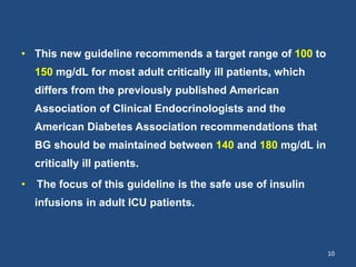 • This new guideline recommends a target range of 100 to
150 mg/dL for most adult critically ill patients, which
differs from the previously published American
Association of Clinical Endocrinologists and the
American Diabetes Association recommendations that
BG should be maintained between 140 and 180 mg/dL in
critically ill patients.
• The focus of this guideline is the safe use of insulin
infusions in adult ICU patients.
10
 